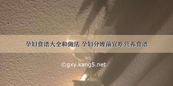 孕妇食谱大全和做法 孕妇分娩前宜吃营养食谱