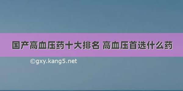 国产高血压药十大排名 高血压首选什么药