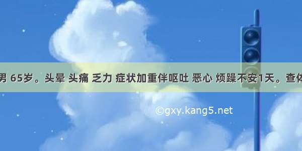 患者男 65岁。头晕 头痛 乏力 症状加重伴呕吐 恶心 烦躁不安1天。查体：血