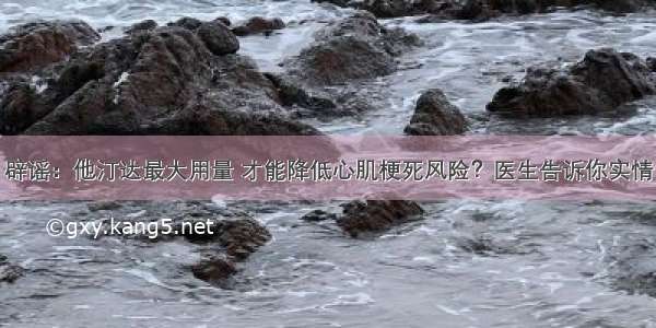 辟谣：他汀达最大用量 才能降低心肌梗死风险？医生告诉你实情