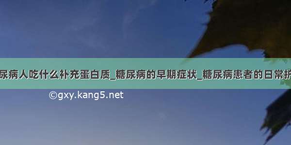 糖尿病人吃什么补充蛋白质_糖尿病的早期症状_糖尿病患者的日常护理