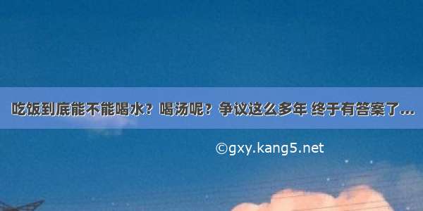 吃饭到底能不能喝水？喝汤呢？争议这么多年 终于有答案了...