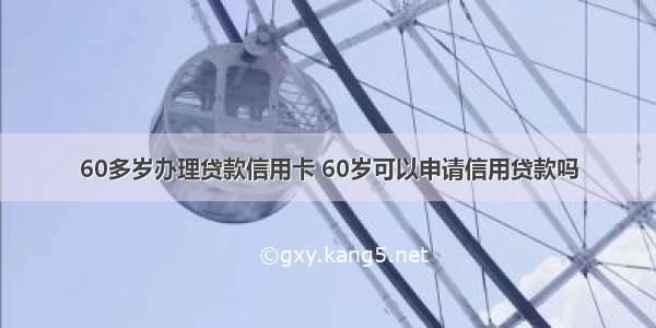 60多岁办理贷款信用卡 60岁可以申请信用贷款吗