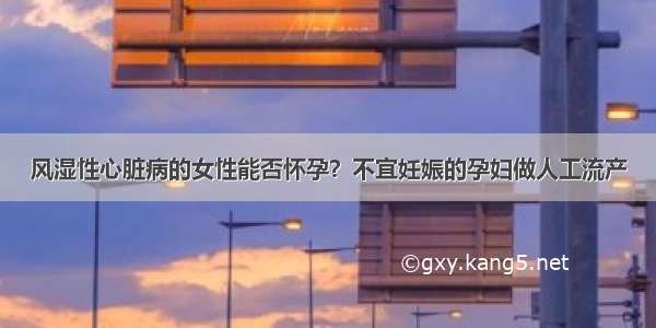 风湿性心脏病的女性能否怀孕？不宜妊娠的孕妇做人工流产