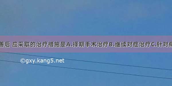 患者病情改善后 应采取的治疗措施是A.择期手术治疗B.继续对症治疗C.针对病因治疗D.肠