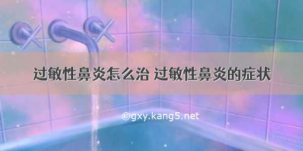 过敏性鼻炎怎么治 过敏性鼻炎的症状