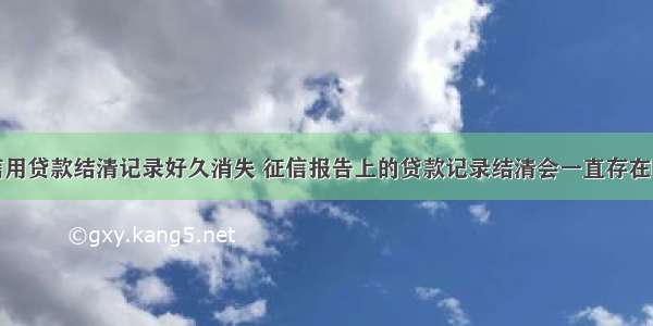 信用贷款结清记录好久消失 征信报告上的贷款记录结清会一直存在吗