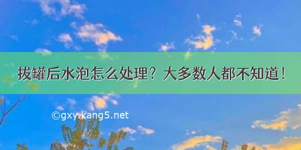 拔罐后水泡怎么处理？大多数人都不知道！