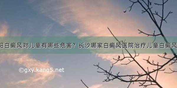 益阳白癜风对儿童有哪些危害？长沙哪家白癜风医院治疗儿童白癜风好？