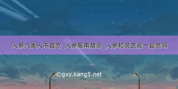 人参六类人不宜吃_人参服用禁忌_人参和灵芝能一起吃吗