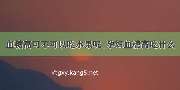 血糖高可不可以吃水果呢_孕妇血糖高吃什么