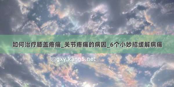 如何治疗膝盖疼痛_关节疼痛的病因_6个小妙招缓解病痛