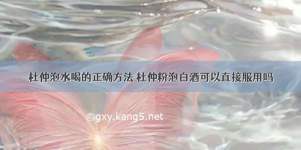 杜仲泡水喝的正确方法 杜仲粉泡白酒可以直接服用吗