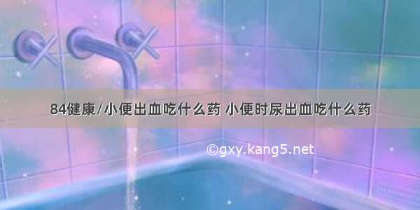 84健康/小便出血吃什么药 小便时尿出血吃什么药