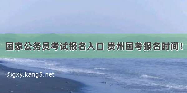 国家公务员考试报名入口 贵州国考报名时间！