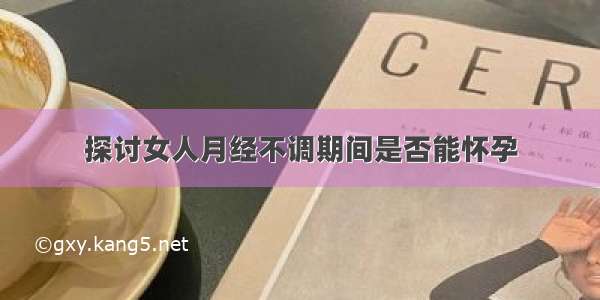 探讨女人月经不调期间是否能怀孕