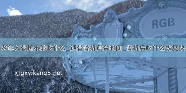 老年人骨折不能吃什么_锁骨骨折愈合时间_骨折后吃什么恢复快