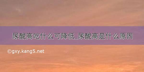 尿酸高吃什么可降低_尿酸高是什么原因