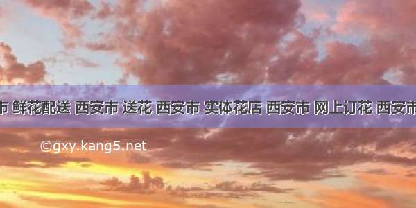 西安市 鲜花配送 西安市 送花 西安市 实体花店 西安市 网上订花 西安市 同城