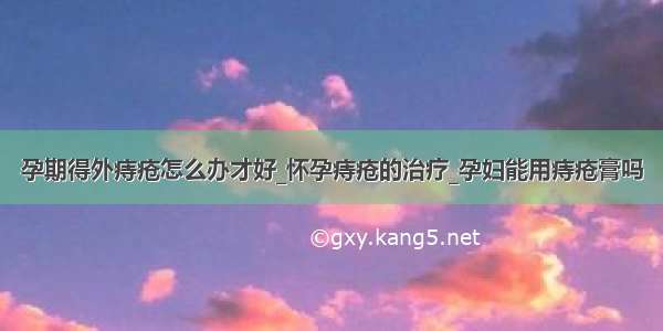 孕期得外痔疮怎么办才好_怀孕痔疮的治疗_孕妇能用痔疮膏吗