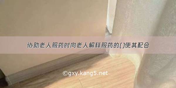 协助老人服药时向老人解释服药的()使其配合