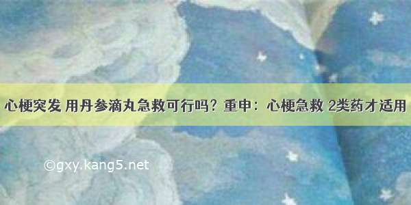 心梗突发 用丹参滴丸急救可行吗？重申：心梗急救 2类药才适用