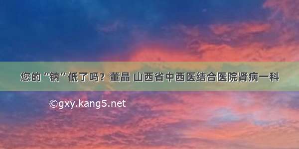 您的“钠”低了吗？董晶 山西省中西医结合医院肾病一科