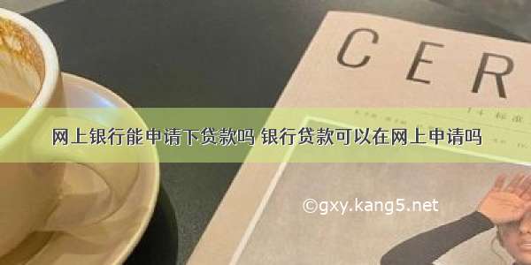 网上银行能申请下贷款吗 银行贷款可以在网上申请吗