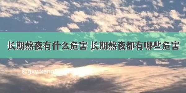 长期熬夜有什么危害 长期熬夜都有哪些危害