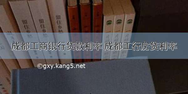 成都工商银行贷款利率 成都工行房贷利率