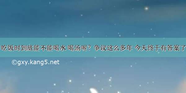 吃饭时到底能不能喝水 喝汤呢？争议这么多年 今天终于有答案了