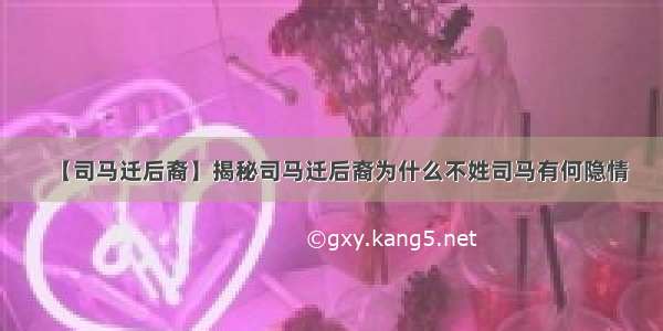 【司马迁后裔】揭秘司马迁后裔为什么不姓司马有何隐情