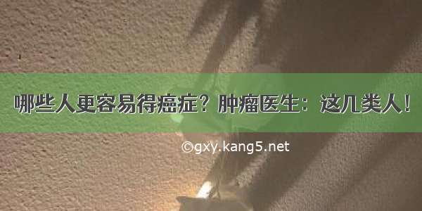 哪些人更容易得癌症？肿瘤医生：这几类人！