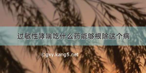 过敏性哮喘吃什么药能够根除这个病