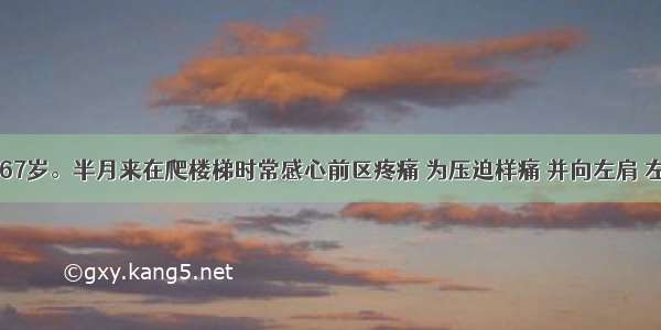 男性患者 67岁。半月来在爬楼梯时常感心前区疼痛 为压迫样痛 并向左肩 左上肢放射