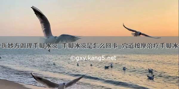 中医妙方调理手脚冰凉_手脚冰凉是怎么回事_穴道按摩治疗手脚冰冷