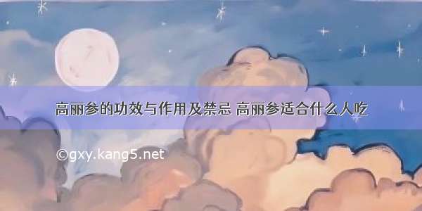 高丽参的功效与作用及禁忌 高丽参适合什么人吃