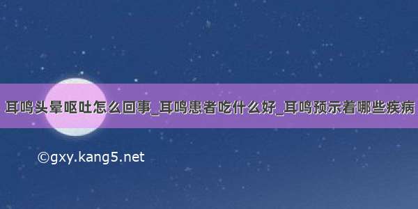 耳鸣头晕呕吐怎么回事_耳鸣患者吃什么好_耳鸣预示着哪些疾病