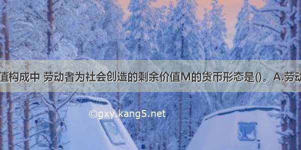 在农产品价值构成中 劳动者为社会创造的剩余价值M的货币形态是()。A.劳动报酬B.国家