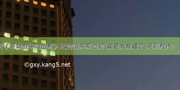 民间小调《哥妹放牛唱山歌》这边唱来那边和 真是太有趣了 笑到脸疼！zhenhao