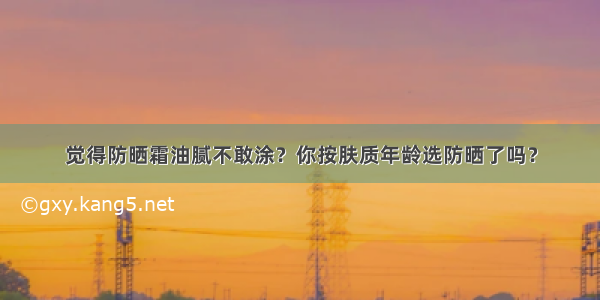 觉得防晒霜油腻不敢涂？你按肤质年龄选防晒了吗？