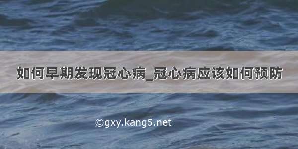 如何早期发现冠心病_冠心病应该如何预防