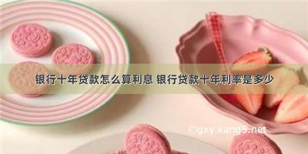 银行十年贷款怎么算利息 银行贷款十年利率是多少