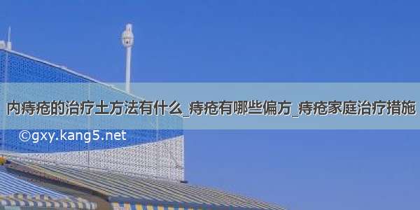 内痔疮的治疗土方法有什么_痔疮有哪些偏方_痔疮家庭治疗措施