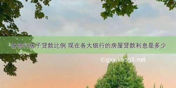 各银行房子贷款比例 现在各大银行的房屋贷款利息是多少