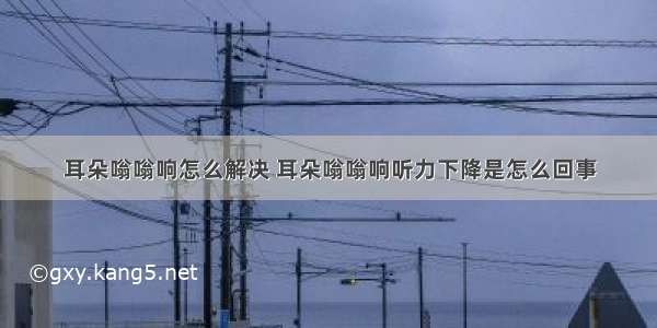 耳朵嗡嗡响怎么解决 耳朵嗡嗡响听力下降是怎么回事