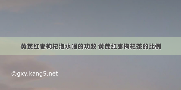 黄芪红枣枸杞泡水喝的功效 黄芪红枣枸杞茶的比例