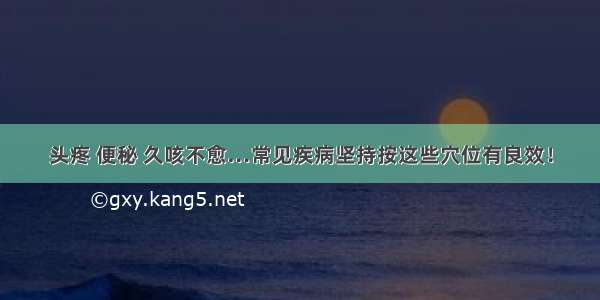 头疼 便秘 久咳不愈…常见疾病坚持按这些穴位有良效！