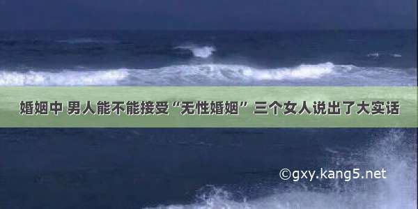 婚姻中 男人能不能接受“无性婚姻” 三个女人说出了大实话