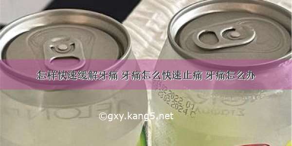 怎样快速缓解牙痛 牙痛怎么快速止痛 牙痛怎么办